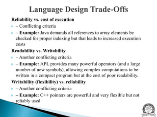 Reliability vs. cost of execution
 – Conflicting criteria
 – Example: Java demands all references to array elements be
checked for proper indexing but that leads to increased execution
costs
Readability vs. Writability
 – Another conflicting criteria
 – Example: APL provides many powerful operators (and a large
number of new symbols), allowing complex computations to be
written in a compact program but at the cost of poor readability.
Writability (flexibility) vs. reliability
 – Another conflicting criteria
 – Example: C++ pointers are powerful and very flexible but not
reliably used
 