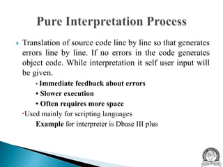  Translation of source code line by line so that generates
errors line by line. If no errors in the code generates
object code. While interpretation it self user input will
be given.
• Immediate feedback about errors
• Slower execution
• Often requires more space
Used mainly for scripting languages
Example for interpreter is Dbase III plus
 