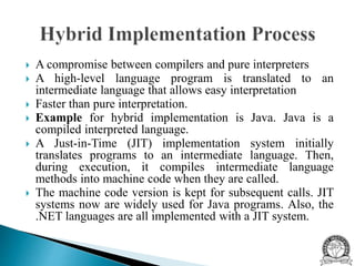  A compromise between compilers and pure interpreters
 A high-level language program is translated to an
intermediate language that allows easy interpretation
 Faster than pure interpretation.
 Example for hybrid implementation is Java. Java is a
compiled interpreted language.
 A Just-in-Time (JIT) implementation system initially
translates programs to an intermediate language. Then,
during execution, it compiles intermediate language
methods into machine code when they are called.
 The machine code version is kept for subsequent calls. JIT
systems now are widely used for Java programs. Also, the
.NET languages are all implemented with a JIT system.
 