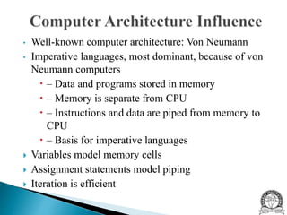 • Well-known computer architecture: Von Neumann
• Imperative languages, most dominant, because of von
Neumann computers
 – Data and programs stored in memory
 – Memory is separate from CPU
 – Instructions and data are piped from memory to
CPU
 – Basis for imperative languages
 Variables model memory cells
 Assignment statements model piping
 Iteration is efficient
 