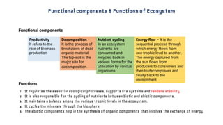 1. It regulates the essential ecological processes, supports life systems and renders stability.
2. It is also responsible for the cycling of nutrients between biotic and abiotic components.
3. It maintains a balance among the various trophic levels in the ecosystem.
4. It cycles the minerals through the biosphere.
5. The abiotic components help in the synthesis of organic components that involves the exchange of energy.
Functional components & Functions of Ecosystem
Nutrient cycling
In an ecosystem
nutrients are
consumed and
recycled back in
various forms for the
utilisation by various
organisms.
Productivity
It refers to the
rate of biomass
production
Energy flow – It is the
sequential process through
which energy flows from
one trophic level to another.
The energy captured from
the sun flows from
producers to consumers and
then to decomposers and
finally back to the
environment.
Decomposition
It is the process of
breakdown of dead
organic material.
The top-soil is the
major site for
decomposition.
Functional components
Functions
 