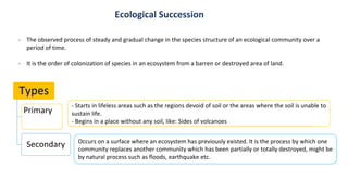 Types
Primary
Secondary
- The observed process of steady and gradual change in the species structure of an ecological community over a
period of time.
- It is the order of colonization of species in an ecosystem from a barren or destroyed area of land.
- Starts in lifeless areas such as the regions devoid of soil or the areas where the soil is unable to
sustain life.
- Begins in a place without any soil, like: Sides of volcanoes
Occurs on a surface where an ecosystem has previously existed. It is the process by which one
community replaces another community which has been partially or totally destroyed, might be
by natural process such as floods, earthquake etc.
Ecological Succession
 