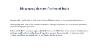 • Biogeographic classification of India is the division of India according to biogeographic characteristics.
• Biogeography is the study of the distribution of species (biology), organisms, and ecosystems in geographic
space and through geological time.
• India is divided into ten major regions (by the Forest and Wildlife Dept of Government of India), based
on the geography, climate and pattern of vegetation seen and the communities of mammals, birds,
reptiles, amphibian, insects and other invertebrates that live in them.
Biogeographic classification of India
 