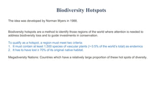 The idea was developed by Norman Myers in 1988.
Biodiversity hotspots are a method to identify those regions of the world where attention is needed to
address biodiversity loss and to guide investments in conservation.
To qualify as a hotspot, a region must meet two criteria:
1. It must contain at least 1,500 species of vascular plants (> 0.5% of the world’s total) as endemics
2. It has to have lost ≥ 70% of its original native habitat.
Megadiversity Nations: Countries which have a relatively large proportion of these hot spots of diversity.
Biodiversity Hotspots
 