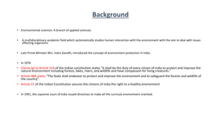 Background
• Environmental sciences: A branch of applied sciences.
• A multidisciplinary academic field which systematically studies human interaction with the environment with the aim to deal with issues
effecting organisms.
• Late Prime Minister Mrs. Indra Gandhi, introduced the concept of environment protection in India.
• In 1976
• Clause (g) to Article 51A of the Indian constitution states “It shall be the duty of every citizen of India to protect and improve the
natural environment including forests, lakes, rivers, and wildlife and have compassion for living creatures.”
• Article 48A states “The State shall endeavor to protect and improve the environment and to safeguard the forests and wildlife of
the country”.
• Article 21 of the Indian Constitution assures the citizens of India the right to a healthy environment
• In 1991, the supreme court of India issued directives to make all the curricula environment oriented.
 