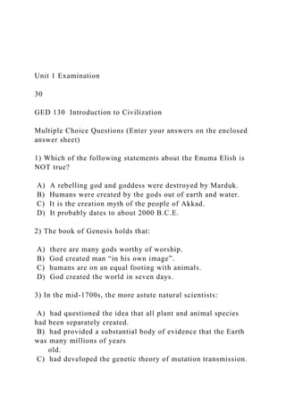 Unit 1 Examination
30
GED 130 Introduction to Civilization
Multiple Choice Questions (Enter your answers on the enclosed
answer sheet)
1) Which of the following statements about the Enuma Elish is
NOT true?
A) A rebelling god and goddess were destroyed by Marduk.
B) Humans were created by the gods out of earth and water.
C) It is the creation myth of the people of Akkad.
D) It probably dates to about 2000 B.C.E.
2) The book of Genesis holds that:
A) there are many gods worthy of worship.
B) God created man “in his own image”.
C) humans are on an equal footing with animals.
D) God created the world in seven days.
3) In the mid-1700s, the more astute natural scientists:
A) had questioned the idea that all plant and animal species
had been separately created.
B) had provided a substantial body of evidence that the Earth
was many millions of years
old.
C) had developed the genetic theory of mutation transmission.
 