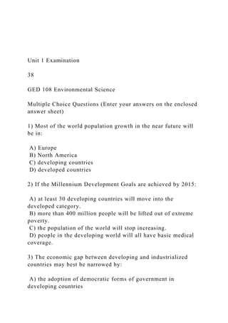 Unit 1 Examination
38
GED 108 Environmental Science
Multiple Choice Questions (Enter your answers on the enclosed
answer sheet)
1) Most of the world population growth in the near future will
be in:
A) Europe
B) North America
C) developing countries
D) developed countries
2) If the Millennium Development Goals are achieved by 2015:
A) at least 30 developing countries will move into the
developed category.
B) more than 400 million people will be lifted out of extreme
poverty.
C) the population of the world will stop increasing.
D) people in the developing world will all have basic medical
coverage.
3) The economic gap between developing and industrialized
countries may best be narrowed by:
A) the adoption of democratic forms of government in
developing countries
 