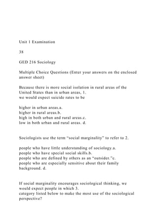 Unit 1 Examination
38
GED 216 Sociology
Multiple Choice Questions (Enter your answers on the enclosed
answer sheet)
Because there is more social isolation in rural areas of the
United States than in urban areas, 1.
we would expect suicide rates to be
higher in urban areas.a.
higher in rural areas.b.
high in both urban and rural areas.c.
low in both urban and rural areas. d.
Sociologists use the term “social marginality” to refer to 2.
people who have little understanding of sociology.a.
people who have special social skills.b.
people who are defined by others as an “outsider.”c.
people who are especially sensitive about their family
background. d.
If social marginality encourages sociological thinking, we
would expect people in which 3.
category listed below to make the most use of the sociological
perspective?
 