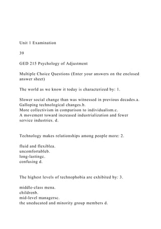 Unit 1 Examination
39
GED 215 Psychology of Adjustment
Multiple Choice Questions (Enter your answers on the enclosed
answer sheet)
The world as we know it today is characterized by: 1.
Slower social change than was witnessed in previous decades.a.
Galloping technological changes.b.
More collectivism in comparison to individualism.c.
A movement toward increased industrialization and fewer
service industries. d.
Technology makes relationships among people more: 2.
fluid and flexiblea.
uncomfortableb.
long-lastingc.
confusing d.
The highest levels of technophobia are exhibited by: 3.
middle-class mena.
childrenb.
mid-level managersc.
the uneducated and minority group members d.
 