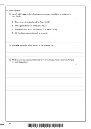 6 Study Figure 6.
            (a) Identify which two of the following statements are most likely to apply to the
                1901 family.
                                                                                                                                                                                                                                                                                                                                            (2)
                         W                The mother describes herself as ‘Asian British’
                         X                Three generations live in the same house
                         Y                The eldest child works full time in a local textile factory
                         Z                All the children aspire to study at university

1 . . . . . . . .................................... . . . . . . . . . . . . . . . . . . . . . . . . . . . . . . . . . . . . . . . . . . . . . . . . . . . . . . . . . . . . . . . . . . . ............................................................................................................................................. . .. . . . . . . . . . . . . . .

2 . . . . . . . .................................... . . . . . . . . . . . . . . . . . . . . . . . . . . . . . . . . . . . . . . . . . . . . . . . . . . . . . . . . . . . . . . . . . . . ............................................................................................................................................. . .. . . . . . . . . . . . . . .
            (b) State one reason for falling fertility in the UK since 1901.
                                                                                                                                                                                                                                                                                                                                            (1)

. . . . . . . . . . . . ................................... . . . . . . . . . . . . . . . . . . . . . . . . . . . . . . . . . . . . . . . . . . . . . . . . . . . . . . . . . . . . . . . . . . . . ............................................................................................................................................. . . . . . . . . . . . . . . . . .



. . . . . . . . . . . . ................................... . . . . . . . . . . . . . . . . . . . . . . . . . . . . . . . . . . . . . . . . . . . . . . . . . . . . . . . . . . . . . . . . . . . . . ........................................................................................................................................... . . . . . . . . . . . . . . . . . .


            (c) What research sources could be used to investigate social and economic changes
                in a local population?
                                                                                                                                                                                                                                                                                                                                            (4)

. . . . . . . . . . . . ................................... . . . . . . . . . . . . . . . . . . . . . . . . . . . . . . . . . . . . . . . . . . . . . . . . . . . . . . . . . . . . . . . . . . . . ............................................................................................................................................. . . . . . . . . . . . . . . . . .



. . . . . . . . . . . . ................................... . . . . . . . . . . . . . . . . . . . . . . . . . . . . . . . . . . . . . . . . . . . . . . . . . . . . . . . . . . . . . . . . . . . . . ........................................................................................................................................... . . . . . . . . . . . . . . . . . .



. . . . . . . . . . . . ................................... . . . . . . . . . . . . . . . . . . . . . . . . . . . . . . . . . . . . . . . . . . . . . . . . . . . . . . . . . . . . . . . . . . . . . ............................................................................................................................................ . . . . . . . . . . . . . . . . .



. . . . . . . . . . . . ................................... . . . . . . . . . . . . . . . . . . . . . . . . . . . . . . . . . . . . . . . . . . . . . . . . . . . . . . . . . . . . . . . . . . . . . ........................................................................................................................................... . . . . . . . . . . . . . . . . . .



. . . . . . . . . . . . ................................... . . . . . . . . . . . . . . . . . . . . . . . . . . . . . . . . . . . . . . . . . . . . . . . . . . . . . . . . . . . . . . . . . . . . . ............................................................................................................................................ . . . . . . . . . . . . . . . . .



. . . . . . . . . . . . ................................... . . . . . . . . . . . . . . . . . . . . . . . . . . . . . . . . . . . . . . . . . . . . . . . . . . . . . . . . . . . . . . . . . . . . . ........................................................................................................................................... . . . . . . . . . . . . . . . . . .



. . . . . . . . . . . . ................................... . . . . . . . . . . . . . . . . . . . . . . . . . . . . . . . . . . . . . . . . . . . . . . . . . . . . . . . . . . . . . . . . . . . . . ............................................................................................................................................ . . . . . . . . . . . . . . . . .



. . . . . . . . . . . . ................................... . . . . . . . . . . . . . . . . . . . . . . . . . . . . . . . . . . . . . . . . . . . . . . . . . . . . . . . . . . . . . . . . . . . . . ........................................................................................................................................... . . . . . . . . . . . . . . . . . .




            12
                                                                                                       *M38009A01220*
 