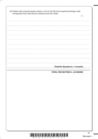 (d) Explain why many European nations, such as the UK, have experienced large-scale
                immigration from their former colonies since the 1950s.
                                                                                                                                                                                                                                                                                                                                            (5)

. . . . . . . . . . . . ................................... . . . . . . . . . . . . . . . . . . . . . . . . . . . . . . . . . . . . . . . . . . . . . . . . . . . . . . . . . . . . . . . . . . . . ............................................................................................................................................ . . . . . . . . . . . . . . . . . .



. . . . . . . . . . . . ................................... . . . . . . . . . . . . . . . . . . . . . . . . . . . . . . . . . . . . . . . . . . . . . . . . . . . . . . . . . . . . . . . . . . . . . ........................................................................................................................................... . . . . . . . . . . . . . . . . . .



. . . . . . . . . . . . ................................... . . . . . . . . . . . . . . . . . . . . . . . . . . . . . . . . . . . . . . . . . . . . . . . . . . . . . . . . . . . . . . . . . . . . ............................................................................................................................................. . . . . . . . . . . . . . . . . .



. . . . . . . . . . . . ................................... . . . . . . . . . . . . . . . . . . . . . . . . . . . . . . . . . . . . . . . . . . . . . . . . . . . . . . . . . . . . . . . . . . . . . ............................................................................................................................................ . . . . . . . . . . . . . . . . .



. . . . . . . . . . . . ................................... . . . . . . . . . . . . . . . . . . . . . . . . . . . . . . . . . . . . . . . . . . . . . . . . . . . . . . . . . . . . . . . . . . . . ............................................................................................................................................ . . . . . . . . . . . . . . . . . .



. . . . . . . . . . . . ................................... . . . . . . . . . . . . . . . . . . . . . . . . . . . . . . . . . . . . . . . . . . . . . . . . . . . . . . . . . . . . . . . . . . . . . ........................................................................................................................................... . . . . . . . . . . . . . . . . . .



. . . . . . . . . . . . ................................... . . . . . . . . . . . . . . . . . . . . . . . . . . . . . . . . . . . . . . . . . . . . . . . . . . . . . . . . . . . . . . . . . . . . ............................................................................................................................................. . . . . . . . . . . . . . . . . .



. . . . . . . . . . . . ................................... . . . . . . . . . . . . . . . . . . . . . . . . . . . . . . . . . . . . . . . . . . . . . . . . . . . . . . . . . . . . . . . . . . . . . ............................................................................................................................................ . . . . . . . . . . . . . . . . .



. . . . . . . . . . . . ................................... . . . . . . . . . . . . . . . . . . . . . . . . . . . . . . . . . . . . . . . . . . . . . . . . . . . . . . . . . . . . . . . . . . . . ............................................................................................................................................ . . . . . . . . . . . . . . . . . .



. . . . . . . . . . . . ................................... . . . . . . . . . . . . . . . . . . . . . . . . . . . . . . . . . . . . . . . . . . . . . . . . . . . . . . . . . . . . . . . . . . . . . ........................................................................................................................................... . . . . . . . . . . . . . . . . . .



                                                                                                                                                                                                                     (Total for Question 6 = 12 marks)

                                                                                                                                                                                                        TOTAL FOR SECTION A = 65 MARKS




                                                                                                                                                                                                                                                                                                                                                                            13
                                                                                                       *M38009A01320*                                                                                                                                                                                                                                Turn over
 
