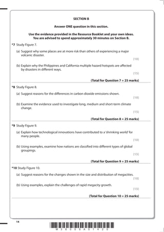 SECTION B

                              Answer ONE question in this section.

            Use the evidence provided in the Resource Booklet and your own ideas.
              You are advised to spend approximately 30 minutes on Section B.
*7 Study Figure 7.
   (a) Suggest why some places are at more risk than others of experiencing a major
       volcanic disaster.
                                                                                           (10)
   (b) Explain why the Philippines and California multiple hazard hotspots are affected
       by disasters in different ways.
                                                                                           (15)

                                                         (Total for Question 7 = 25 marks)
*8 Study Figure 8.
   (a) Suggest reasons for the differences in carbon dioxide emissions shown.
                                                                                           (10)
   (b) Examine the evidence used to investigate long, medium and short-term climate
       change.
                                                                                           (15)

                                                         (Total for Question 8 = 25 marks)
*9 Study Figure 9.
   (a) Explain how technological innovations have contributed to a ‘shrinking world’ for
       many people.
                                                                                           (10)
   (b) Using examples, examine how nations are classified into different types of global
       groupings.
                                                                                           (15)

                                                         (Total for Question 9 = 25 marks)
*10 Study Figure 10.
   (a) Suggest reasons for the changes shown in the size and distribution of megacities.
                                                                                        (10)
   (b) Using examples, explain the challenges of rapid megacity growth.
                                                                                           (15)

                                                        (Total for Question 10 = 25 marks)




   14
                           *M38009A01420*
 