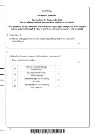 SECTION A

                                                                                                                                         Answer ALL questions.

                                                                         You must use the Resource Booklet.
                                                           You are advised to spend approximately one hour on Section A.

   Some questions must be answered with a cross in a box . If you change your mind about an
      answer, put a line through the box and then mark your new answer with a cross .


1 Study Figure 1.
            (a) Identify two types of major hydro-meteorological hazard other than different
                types of storm.
                                                                                                                                                                                                                                                                                                                                 (2)

1 . . . . . . . .................................... . . . . . . . . . . . . . . . . . . . . . . . . . . . . . . . . . . . . . . . . . . . . . . . . . . . . . . . . . . . . . . . . . . . ............................................................................................................................................. . .. . . . . . . . . . . . . . .

2 . . . . . . . .................................... . . . . . . . . . . . . . . . . . . . . . . . . . . . . . . . . . . . . . . . . . . . . . . . . . . . . . . . . . . . . . . . . . . . ............................................................................................................................................. . .. . . . . . . . . . . . . . .
            (b) Which is the correct statement of the disaster risk equation?
                        Put a cross in the correct box.
                                                                                                                                                                                                                                                                                                                                 (1)

                                                                                     Hazards x Capacity to cope
                                  A
                                                                                           Vulnerability
                                                                                            Hazards x Vulnerability
                                  B
                                                                                              Capacity to cope
                                                                            Capacity to cope x Vulnerability
                                  C
                                                                                                                       Hazards
                                                                            Coping potential x Vulnerability
                                  D
                                                                                    Risk capacity




             2
                                                                                                         *M38009A0220*
 