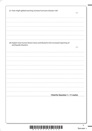 (c) How might global warming increase hurricane disaster risk?
                                                                                                                                                                                                                                                                                                                                            (3)

. . . . . . . . . . . . ................................... . . . . . . . . . . . . . . . . . . . . . . . . . . . . . . . . . . . . . . . . . . . . . . . . . . . . . . . . . . . . . . . . . . . . ............................................................................................................................................ . . . . . . . . . . . . . . . . . .



. . . . . . . . . . . . ................................... . . . . . . . . . . . . . . . . . . . . . . . . . . . . . . . . . . . . . . . . . . . . . . . . . . . . . . . . . . . . . . . . . . . . . ........................................................................................................................................... . . . . . . . . . . . . . . . . . .



. . . . . . . . . . . . ................................... . . . . . . . . . . . . . . . . . . . . . . . . . . . . . . . . . . . . . . . . . . . . . . . . . . . . . . . . . . . . . . . . . . . . ............................................................................................................................................. . . . . . . . . . . . . . . . . .



. . . . . . . . . . . . ................................... . . . . . . . . . . . . . . . . . . . . . . . . . . . . . . . . . . . . . . . . . . . . . . . . . . . . . . . . . . . . . . . . . . . . . ............................................................................................................................................ . . . . . . . . . . . . . . . . .



. . . . . . . . . . . . ................................... . . . . . . . . . . . . . . . . . . . . . . . . . . . . . . . . . . . . . . . . . . . . . . . . . . . . . . . . . . . . . . . . . . . . ............................................................................................................................................ . . . . . . . . . . . . . . . . . .



. . . . . . . . . . . . ................................... . . . . . . . . . . . . . . . . . . . . . . . . . . . . . . . . . . . . . . . . . . . . . . . . . . . . . . . . . . . . . . . . . . . . . ........................................................................................................................................... . . . . . . . . . . . . . . . . . .


            (d) Explain how human factors have contributed to the increased reporting of
                earthquake disasters.
                                                                                                                                                                                                                                                                                                                                            (5)

. . . . . . . . . . . . ................................... . . . . . . . . . . . . . . . . . . . . . . . . . . . . . . . . . . . . . . . . . . . . . . . . . . . . . . . . . . . . . . . . . . . . ............................................................................................................................................ . . . . . . . . . . . . . . . . . .



. . . . . . . . . . . . ................................... . . . . . . . . . . . . . . . . . . . . . . . . . . . . . . . . . . . . . . . . . . . . . . . . . . . . . . . . . . . . . . . . . . . . . ........................................................................................................................................... . . . . . . . . . . . . . . . . . .



. . . . . . . . . . . . ................................... . . . . . . . . . . . . . . . . . . . . . . . . . . . . . . . . . . . . . . . . . . . . . . . . . . . . . . . . . . . . . . . . . . . . ............................................................................................................................................. . . . . . . . . . . . . . . . . .



. . . . . . . . . . . . ................................... . . . . . . . . . . . . . . . . . . . . . . . . . . . . . . . . . . . . . . . . . . . . . . . . . . . . . . . . . . . . . . . . . . . . . ............................................................................................................................................ . . . . . . . . . . . . . . . . .



. . . . . . . . . . . . ................................... . . . . . . . . . . . . . . . . . . . . . . . . . . . . . . . . . . . . . . . . . . . . . . . . . . . . . . . . . . . . . . . . . . . . ............................................................................................................................................ . . . . . . . . . . . . . . . . . .



. . . . . . . . . . . . ................................... . . . . . . . . . . . . . . . . . . . . . . . . . . . . . . . . . . . . . . . . . . . . . . . . . . . . . . . . . . . . . . . . . . . . . ........................................................................................................................................... . . . . . . . . . . . . . . . . . .



. . . . . . . . . . . . ................................... . . . . . . . . . . . . . . . . . . . . . . . . . . . . . . . . . . . . . . . . . . . . . . . . . . . . . . . . . . . . . . . . . . . . ............................................................................................................................................. . . . . . . . . . . . . . . . . .



. . . . . . . . . . . . ................................... . . . . . . . . . . . . . . . . . . . . . . . . . . . . . . . . . . . . . . . . . . . . . . . . . . . . . . . . . . . . . . . . . . . . . ............................................................................................................................................ . . . . . . . . . . . . . . . . .



. . . . . . . . . . . . ................................... . . . . . . . . . . . . . . . . . . . . . . . . . . . . . . . . . . . . . . . . . . . . . . . . . . . . . . . . . . . . . . . . . . . . ............................................................................................................................................ . . . . . . . . . . . . . . . . . .



. . . . . . . . . . . . ................................... . . . . . . . . . . . . . . . . . . . . . . . . . . . . . . . . . . . . . . . . . . . . . . . . . . . . . . . . . . . . . . . . . . . . . ........................................................................................................................................... . . . . . . . . . . . . . . . . . .



                                                                                                                                                                                                                     (Total for Question 1 = 11 marks)




                                                                                                                                                                                                                                                                                                                                                                              3
                                                                                                             *M38009A0320*                                                                                                                                                                                                                           Turn over
 