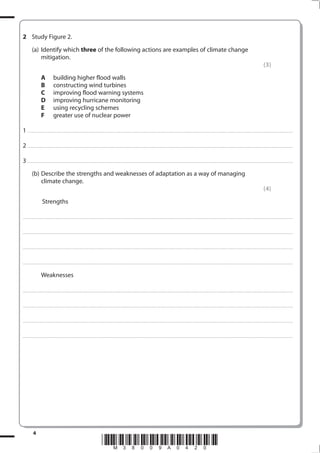 2 Study Figure 2.
            (a) Identify which three of the following actions are examples of climate change
                mitigation.
                                                                                                                                                                                                                                                                                                                                            (3)
                         A                building higher flood walls
                         B                constructing wind turbines
                         C                improving flood warning systems
                         D                improving hurricane monitoring
                         E                using recycling schemes
                         F                greater use of nuclear power

1 . . . . . . . .................................... . . . . . . . . . . . . . . . . . . . . . . . . . . . . . . . . . . . . . . . . . . . . . . . . . . . . . . . . . . . . . . . . . . . ............................................................................................................................................. . .. . . . . . . . . . . . . . .

2 . . . . . . . .................................... . . . . . . . . . . . . . . . . . . . . . . . . . . . . . . . . . . . . . . . . . . . . . . . . . . . . . . . . . . . . . . . . . . . ............................................................................................................................................. . .. . . . . . . . . . . . . . .

3 . . . . . . . .................................... . . . . . . . . . . . . . . . . . . . . . . . . . . . . . . . . . . . . . . . . . . . . . . . . . . . . . . . . . . . . . . . . . . . ............................................................................................................................................. . .. . . . . . . . . . . . . . .
            (b) Describe the strengths and weaknesses of adaptation as a way of managing
                climate change.
                                                                                                                                                                                                                                                                                                                                            (4)
                          Strengths

. . . . . . . . . . . . ................................... . . . . . . . . . . . . . . . . . . . . . . . . . . . . . . . . . . . . . . . . . . . . . . . . . . . . . . . . . . . . . . . . . . . . ............................................................................................................................................. . . . . . . . . . . . . . . . . .



. . . . . . . . . . . . ................................... . . . . . . . . . . . . . . . . . . . . . . . . . . . . . . . . . . . . . . . . . . . . . . . . . . . . . . . . . . . . . . . . . . . . . ........................................................................................................................................... . . . . . . . . . . . . . . . . . .



. . . . . . . . . . . . ................................... . . . . . . . . . . . . . . . . . . . . . . . . . . . . . . . . . . . . . . . . . . . . . . . . . . . . . . . . . . . . . . . . . . . . . ............................................................................................................................................ . . . . . . . . . . . . . . . . .



. . . . . . . . . . . . ................................... . . . . . . . . . . . . . . . . . . . . . . . . . . . . . . . . . . . . . . . . . . . . . . . . . . . . . . . . . . . . . . . . . . . . . ........................................................................................................................................... . . . . . . . . . . . . . . . . . .


                         Weaknesses

. . . . . . . . . . . . ................................... . . . . . . . . . . . . . . . . . . . . . . . . . . . . . . . . . . . . . . . . . . . . . . . . . . . . . . . . . . . . . . . . . . . . ............................................................................................................................................. . . . . . . . . . . . . . . . . .



. . . . . . . . . . . . ................................... . . . . . . . . . . . . . . . . . . . . . . . . . . . . . . . . . . . . . . . . . . . . . . . . . . . . . . . . . . . . . . . . . . . . . ........................................................................................................................................... . . . . . . . . . . . . . . . . . .



. . . . . . . . . . . . ................................... . . . . . . . . . . . . . . . . . . . . . . . . . . . . . . . . . . . . . . . . . . . . . . . . . . . . . . . . . . . . . . . . . . . . . ............................................................................................................................................ . . . . . . . . . . . . . . . . .



. . . . . . . . . . . . ................................... . . . . . . . . . . . . . . . . . . . . . . . . . . . . . . . . . . . . . . . . . . . . . . . . . . . . . . . . . . . . . . . . . . . . . ........................................................................................................................................... . . . . . . . . . . . . . . . . . .




              4
                                                                                                             *M38009A0420*
 