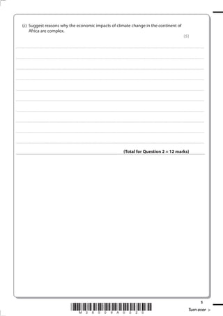 (c) Suggest reasons why the economic impacts of climate change in the continent of
                Africa are complex.
                                                                                                                                                                                                                                                                                                                                            (5)

. . . . . . . . . . . . ................................... . . . . . . . . . . . . . . . . . . . . . . . . . . . . . . . . . . . . . . . . . . . . . . . . . . . . . . . . . . . . . . . . . . . . ............................................................................................................................................ . . . . . . . . . . . . . . . . . .



. . . . . . . . . . . . ................................... . . . . . . . . . . . . . . . . . . . . . . . . . . . . . . . . . . . . . . . . . . . . . . . . . . . . . . . . . . . . . . . . . . . . . ........................................................................................................................................... . . . . . . . . . . . . . . . . . .



. . . . . . . . . . . . ................................... . . . . . . . . . . . . . . . . . . . . . . . . . . . . . . . . . . . . . . . . . . . . . . . . . . . . . . . . . . . . . . . . . . . . ............................................................................................................................................. . . . . . . . . . . . . . . . . .



. . . . . . . . . . . . ................................... . . . . . . . . . . . . . . . . . . . . . . . . . . . . . . . . . . . . . . . . . . . . . . . . . . . . . . . . . . . . . . . . . . . . . ............................................................................................................................................ . . . . . . . . . . . . . . . . .



. . . . . . . . . . . . ................................... . . . . . . . . . . . . . . . . . . . . . . . . . . . . . . . . . . . . . . . . . . . . . . . . . . . . . . . . . . . . . . . . . . . . ............................................................................................................................................ . . . . . . . . . . . . . . . . . .



. . . . . . . . . . . . ................................... . . . . . . . . . . . . . . . . . . . . . . . . . . . . . . . . . . . . . . . . . . . . . . . . . . . . . . . . . . . . . . . . . . . . . ........................................................................................................................................... . . . . . . . . . . . . . . . . . .



. . . . . . . . . . . . ................................... . . . . . . . . . . . . . . . . . . . . . . . . . . . . . . . . . . . . . . . . . . . . . . . . . . . . . . . . . . . . . . . . . . . . ............................................................................................................................................. . . . . . . . . . . . . . . . . .



. . . . . . . . . . . . ................................... . . . . . . . . . . . . . . . . . . . . . . . . . . . . . . . . . . . . . . . . . . . . . . . . . . . . . . . . . . . . . . . . . . . . . ............................................................................................................................................ . . . . . . . . . . . . . . . . .



. . . . . . . . . . . . ................................... . . . . . . . . . . . . . . . . . . . . . . . . . . . . . . . . . . . . . . . . . . . . . . . . . . . . . . . . . . . . . . . . . . . . ............................................................................................................................................ . . . . . . . . . . . . . . . . . .



. . . . . . . . . . . . ................................... . . . . . . . . . . . . . . . . . . . . . . . . . . . . . . . . . . . . . . . . . . . . . . . . . . . . . . . . . . . . . . . . . . . . . ........................................................................................................................................... . . . . . . . . . . . . . . . . . .



                                                                                                                                                                                                                     (Total for Question 2 = 12 marks)




                                                                                                                                                                                                                                                                                                                                                                              5
                                                                                                             *M38009A0520*                                                                                                                                                                                                                           Turn over
 
