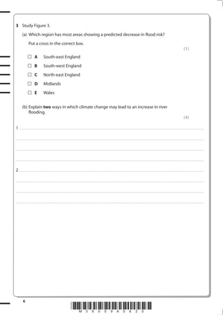 3 Study Figure 3.
            (a) Which region has most areas showing a predicted decrease in flood risk?
                         Put a cross in the correct box.
                                                                                                                                                                                                                                                                                                                                           (1)
                                    A                 South-east England
                                    B                 South-west England
                                    C                 North-east England
                                    D                 Midlands
                                    E                 Wales


            (b) Explain two ways in which climate change may lead to an increase in river
                flooding.
                                                                                                                                                                                                                                                                                                                                           (4)

1 . . . . . . . .................................... . . . . . . . . . . . . . . . . . . . . . . . . . . . . . . . . . . . . . . . . . . . . . . . . . . . . . . . . . . . . . . . . . . . ............................................................................................................................................. . .. . . . . . . . . . . . . . .

. . . . . . . . . . . . .................................... . . . . . . . . . . . . . . . . . . . . . . . . . . . . . . . . . . . . . . . . . . . . . . . . . . . . . . . . . . . . . . . . . . . . ........................................................................................................................................... . . . . . . . . . . . . . . . . . .



. . . . . . . . . . . . .................................... . . . . . . . . . . . . . . . . . . . . . . . . . . . . . . . . . . . . . . . . . . . . . . . . . . . . . . . . . . . . . . . . . . . ............................................................................................................................................. . . . . . . . . . . . . . . . . .



. . . . . . . . . . . . .................................... . . . . . . . . . . . . . . . . . . . . . . . . . . . . . . . . . . . . . . . . . . . . . . . . . . . . . . . . . . . . . . . . . . . ............................................................................................................................................. . . . . . . . . . . . . . . . . .



2 . . . . . . . .................................... . . . . . . . . . . . . . . . . . . . . . . . . . . . . . . . . . . . . . . . . . . . . . . . . . . . . . . . . . . . . . . . . . . . ............................................................................................................................................. . .. . . . . . . . . . . . . . .

. . . . . . . . . . . . .................................... . . . . . . . . . . . . . . . . . . . . . . . . . . . . . . . . . . . . . . . . . . . . . . . . . . . . . . . . . . . . . . . . . . . . ........................................................................................................................................... . . . . . . . . . . . . . . . . . .



. . . . . . . . . . . . .................................... . . . . . . . . . . . . . . . . . . . . . . . . . . . . . . . . . . . . . . . . . . . . . . . . . . . . . . . . . . . . . . . . . . . ............................................................................................................................................. . . . . . . . . . . . . . . . . .



. . . . . . . . . . . . .................................... . . . . . . . . . . . . . . . . . . . . . . . . . . . . . . . . . . . . . . . . . . . . . . . . . . . . . . . . . . . . . . . . . . . ............................................................................................................................................. . . . . . . . . . . . . . . . . .




              6
                                                                                                            *M38009A0620*
 
