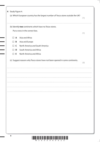 4 Study Figure 4.
            (a) Which European country has the largest number of Tesco stores outside the UK?
                                                                                                                                                                                                                                                                                                                                            (1)

. . . . . . . . . . . . ................................... . . . . . . . . . . . . . . . . . . . . . . . . . . . . . . . . . . . . . . . . . . . . . . . . . . . . . . . . . . . . . . . . . . . . ............................................................................................................................................. . . . . . . . . . . . . . . . . .


            (b) Identify two continents which have no Tesco stores.
                         Put a cross in the correct box.
                                                                                                                                                                                                                                                                                                                                            (1)

                                    A                 Asia and Africa
                                    B                 Asia and Europe
                                    C                 North America and South America
                                    D                 South America and Africa
                                    E                 North America and Africa


            (c) Suggest reasons why Tesco stores have not been opened in some continents.
                                                                                                                                                                                                                                                                                                                                            (3)

. . . . . . . . . . . . ................................... . . . . . . . . . . . . . . . . . . . . . . . . . . . . . . . . . . . . . . . . . . . . . . . . . . . . . . . . . . . . . . . . . . . . ............................................................................................................................................. . . . . . . . . . . . . . . . . .



. . . . . . . . . . . . ................................... . . . . . . . . . . . . . . . . . . . . . . . . . . . . . . . . . . . . . . . . . . . . . . . . . . . . . . . . . . . . . . . . . . . . . ........................................................................................................................................... . . . . . . . . . . . . . . . . . .



. . . . . . . . . . . . ................................... . . . . . . . . . . . . . . . . . . . . . . . . . . . . . . . . . . . . . . . . . . . . . . . . . . . . . . . . . . . . . . . . . . . . . ............................................................................................................................................ . . . . . . . . . . . . . . . . .



. . . . . . . . . . . . ................................... . . . . . . . . . . . . . . . . . . . . . . . . . . . . . . . . . . . . . . . . . . . . . . . . . . . . . . . . . . . . . . . . . . . . . ........................................................................................................................................... . . . . . . . . . . . . . . . . . .



. . . . . . . . . . . . ................................... . . . . . . . . . . . . . . . . . . . . . . . . . . . . . . . . . . . . . . . . . . . . . . . . . . . . . . . . . . . . . . . . . . . . . ............................................................................................................................................ . . . . . . . . . . . . . . . . .



. . . . . . . . . . . . ................................... . . . . . . . . . . . . . . . . . . . . . . . . . . . . . . . . . . . . . . . . . . . . . . . . . . . . . . . . . . . . . . . . . . . . . ........................................................................................................................................... . . . . . . . . . . . . . . . . . .




              8
                                                                                                             *M38009A0820*
 