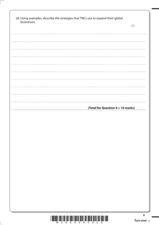 (d) Using examples, describe the strategies that TNCs use to expand their global
                businesses.
                                                                                                                                                                                                                                                                                                                                            (5)

. . . . . . . . . . . . ................................... . . . . . . . . . . . . . . . . . . . . . . . . . . . . . . . . . . . . . . . . . . . . . . . . . . . . . . . . . . . . . . . . . . . . ............................................................................................................................................ . . . . . . . . . . . . . . . . . .



. . . . . . . . . . . . ................................... . . . . . . . . . . . . . . . . . . . . . . . . . . . . . . . . . . . . . . . . . . . . . . . . . . . . . . . . . . . . . . . . . . . . . ........................................................................................................................................... . . . . . . . . . . . . . . . . . .



. . . . . . . . . . . . ................................... . . . . . . . . . . . . . . . . . . . . . . . . . . . . . . . . . . . . . . . . . . . . . . . . . . . . . . . . . . . . . . . . . . . . ............................................................................................................................................. . . . . . . . . . . . . . . . . .



. . . . . . . . . . . . ................................... . . . . . . . . . . . . . . . . . . . . . . . . . . . . . . . . . . . . . . . . . . . . . . . . . . . . . . . . . . . . . . . . . . . . . ............................................................................................................................................ . . . . . . . . . . . . . . . . .



. . . . . . . . . . . . ................................... . . . . . . . . . . . . . . . . . . . . . . . . . . . . . . . . . . . . . . . . . . . . . . . . . . . . . . . . . . . . . . . . . . . . ............................................................................................................................................ . . . . . . . . . . . . . . . . . .



. . . . . . . . . . . . ................................... . . . . . . . . . . . . . . . . . . . . . . . . . . . . . . . . . . . . . . . . . . . . . . . . . . . . . . . . . . . . . . . . . . . . . ........................................................................................................................................... . . . . . . . . . . . . . . . . . .



. . . . . . . . . . . . ................................... . . . . . . . . . . . . . . . . . . . . . . . . . . . . . . . . . . . . . . . . . . . . . . . . . . . . . . . . . . . . . . . . . . . . ............................................................................................................................................. . . . . . . . . . . . . . . . . .



. . . . . . . . . . . . ................................... . . . . . . . . . . . . . . . . . . . . . . . . . . . . . . . . . . . . . . . . . . . . . . . . . . . . . . . . . . . . . . . . . . . . . ............................................................................................................................................ . . . . . . . . . . . . . . . . .



. . . . . . . . . . . . ................................... . . . . . . . . . . . . . . . . . . . . . . . . . . . . . . . . . . . . . . . . . . . . . . . . . . . . . . . . . . . . . . . . . . . . ............................................................................................................................................ . . . . . . . . . . . . . . . . . .



. . . . . . . . . . . . ................................... . . . . . . . . . . . . . . . . . . . . . . . . . . . . . . . . . . . . . . . . . . . . . . . . . . . . . . . . . . . . . . . . . . . . . ........................................................................................................................................... . . . . . . . . . . . . . . . . . .



                                                                                                                                                                                                                     (Total for Question 4 = 10 marks)




                                                                                                                                                                                                                                                                                                                                                                              9
                                                                                                             *M38009A0920*                                                                                                                                                                                                                           Turn over
 