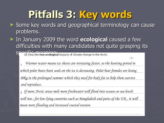 Pitfalls 3:  Key words  Some key words and geographical terminology can cause problems.  In January 2009 the word  ecological  caused a few difficulties with many candidates not quite grasping its specific meaning: 