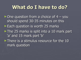 What do I have to do?  One question from a choice of 4 – you should spend 30-35 minutes on this Each question is worth 25 marks  The 25 marks is split into a 10 mark part ‘a’ and 15 mark part ‘b’ There is a stimulus resource for the 10 mark question  
