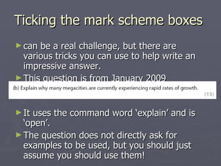 Ticking the mark scheme boxes  can be a real challenge, but there are various tricks you can use to help write an impressive answer.  This question is from January 2009 (Question 10b): It uses the command word ‘explain’ and is ‘open’. The question does not directly ask for examples to be used, but you should just assume you should use them!  