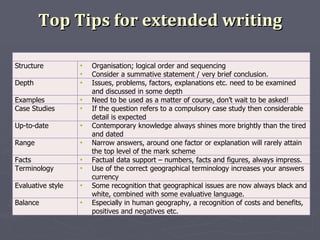Top Tips for extended writing Structure  Organisation; logical order and sequencing  Consider a summative statement / very brief conclusion.  Depth  Issues, problems, factors, explanations etc. need to be examined and discussed in some depth  Examples  Need to be used as a matter of course, don’t wait to be asked! Case Studies  If the question refers to a compulsory case study then considerable detail is expected  Up-to-date Contemporary knowledge always shines more brightly than the tired and dated Range  Narrow answers, around one factor or explanation will rarely attain the top level of the mark scheme  Facts  Factual data support – numbers, facts and figures, always impress. Terminology  Use of the correct geographical terminology increases your answers currency  Evaluative style  Some recognition that geographical issues are now always black and white, combined with some evaluative language.  Balance Especially in human geography, a recognition of costs and benefits, positives and negatives etc.  