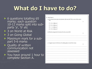 What do I have to do?  6 questions totalling 65 marks; each question 10-12 marks split into sub- parts ‘a’, ‘b’ etc 3 on World at Risk 3 on Going Global  Maximum mark for a sub-part 5-6 marks Quality of written communication not assessed You have around 1 hour to complete Section A.  