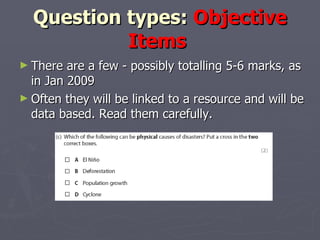 Question types:  Objective Items  There are a few - possibly totalling 5-6 marks, as in Jan 2009 Often they will be linked to a resource and will be data based. Read them carefully.  