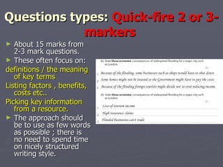 Questions types:  Quick-fire 2 or 3-markers  About 15 marks from 2-3 mark questions.  These often focus on: definitions / the meaning of key terms  Listing factors , benefits, costs etc.. Picking key information from a resource.  The approach should be to use as few words as possible ; there is no need to spend time on nicely structured writing style.  