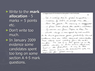 Write to the  mark allocation  - 5 marks = 5 points etc.  Don’t write too much. In January 2009  evidence some candidates spent too long on some section A 4-5 mark questions.  