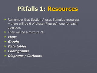 Pitfalls 1:  Resources  Remember that Section A uses Stimulus resources – there will be 6 of these (Figures), one for each question.  They will be a mixture of: Maps  Graphs Data tables  Photographs Diagrams / Cartoons  