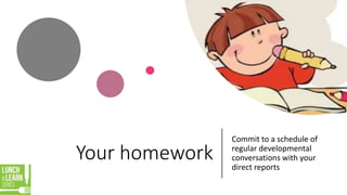 Your homework
Commit to a schedule of
regular developmental
conversations with your
direct reports
 