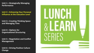 Unit 1—Strategically Managing
Performance
Unit 2—Enhancing Your Personal
Influence at the Executive Level
Unit 3—Creating Thinking Space
and Managing Time
Unit 4—Options for
Organisational Structuring
Unit 5—Negotiation and Conflict
Management
Unit 6—Driving Positive Culture
Change
 