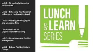 Unit 1—Strategically Managing
Performance
Unit 2—Enhancing Your Personal
Influence at the Executive Level
Unit 3—Creating Thinking Space
and Managing Time
Unit 4—Options for
Organisational Structuring
Unit 5—Negotiation and Conflict
Management
Unit 6—Driving Positive Culture
Change
 