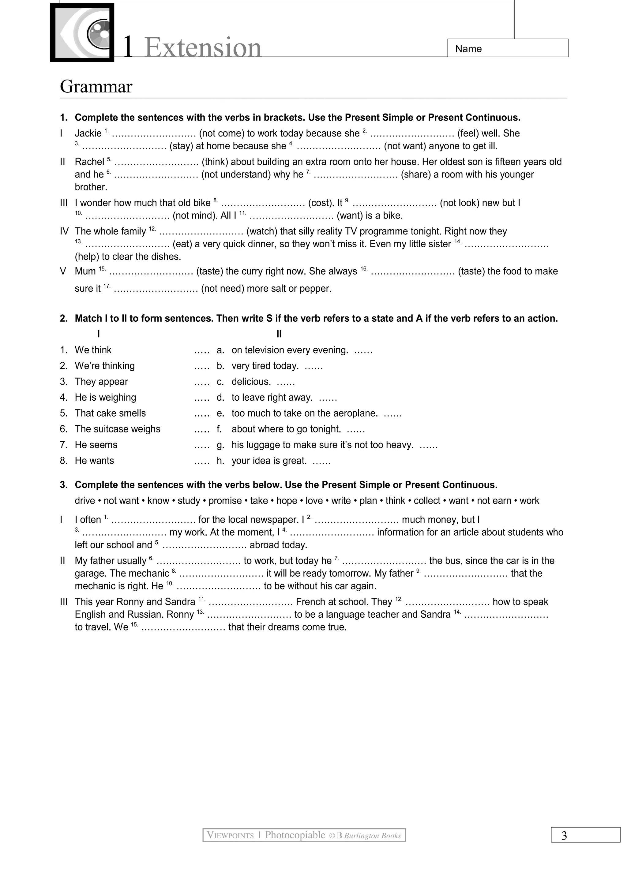 1 Extension Name
Grammar
1. Complete the sentences with the verbs in brackets. Use the Present Simple or Present Continuous.
I Jackie 1.
……………………… (not come) to work today because she 2.
……………………… (feel) well. She
3.
……………………… (stay) at home because she 4.
……………………… (not want) anyone to get ill.
II Rachel 5.
……………………… (think) about building an extra room onto her house. Her oldest son is fifteen years old
and he 6.
……………………… (not understand) why he 7.
……………………… (share) a room with his younger
brother.
III I wonder how much that old bike 8.
……………………… (cost). It 9.
……………………… (not look) new but I
10.
……………………… (not mind). All I 11.
……………………… (want) is a bike.
IV The whole family 12.
……………………… (watch) that silly reality TV programme tonight. Right now they
13.
……………………… (eat) a very quick dinner, so they won’t miss it. Even my little sister 14.
………………………
(help) to clear the dishes.
V Mum 15.
……………………… (taste) the curry right now. She always 16.
……………………… (taste) the food to make
sure it 17.
……………………… (not need) more salt or pepper.
2. Match I to II to form sentences. Then write S if the verb refers to a state and A if the verb refers to an action.
I II
1. We think ..... a. on television every evening. ……
2. We’re thinking ..... b. very tired today. ……
3. They appear ..... c. delicious. ……
4. He is weighing ..... d. to leave right away. ……
5. That cake smells ..... e. too much to take on the aeroplane. ……
6. The suitcase weighs ..... f. about where to go tonight. ……
7. He seems ..... g. his luggage to make sure it’s not too heavy. ……
8. He wants ..... h. your idea is great. ……
3. Complete the sentences with the verbs below. Use the Present Simple or Present Continuous.
drive • not want • know • study • promise • take • hope • love • write • plan • think • collect • want • not earn • work
I I often 1.
……………………… for the local newspaper. I 2.
……………………… much money, but I
3.
……………………… my work. At the moment, I 4.
……………………… information for an article about students who
left our school and 5.
……………………… abroad today.
II My father usually 6.
……………………… to work, but today he 7.
……………………… the bus, since the car is in the
garage. The mechanic 8.
……………………… it will be ready tomorrow. My father 9.
……………………… that the
mechanic is right. He 10.
……………………… to be without his car again.
III This year Ronny and Sandra 11.
……………………… French at school. They 12.
……………………… how to speak
English and Russian. Ronny 13.
……………………… to be a language teacher and Sandra 14.
………………………
to travel. We 15.
……………………… that their dreams come true.
3
 