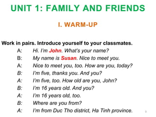 UNIT 1: FAMILY AND FRIENDS
I. WARM-UP
Work in pairs. Introduce yourself to your classmates.
A: Hi. I’m John. What’s your name?
B: My name is Susan. Nice to meet you.
A: Nice to meet you, too. How are you, today?
B: I’m five, thanks you. And you?
A: I’m five, too. How old are you, John?
B: I’m 16 years old. And you?
A: I’m 16 years old, too.
B: Where are you from?
A: I’m from Duc Tho district, Ha Tinh province. 0
 