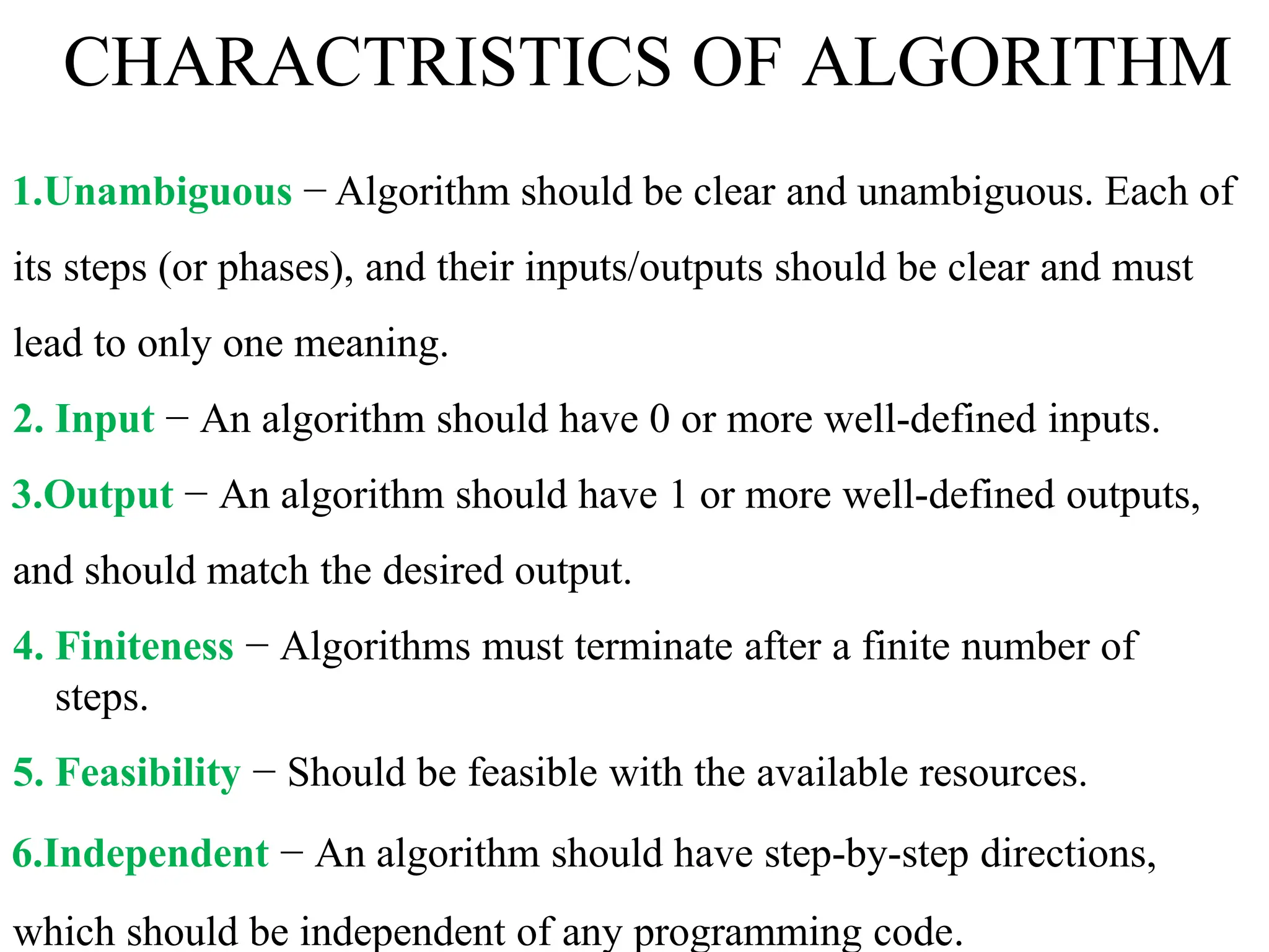 CHARACTRISTICS OF ALGORITHM
1.Unambiguous − Algorithm should be clear and unambiguous. Each of
its steps (or phases), and their inputs/outputs should be clear and must
lead to only one meaning.
2. Input − An algorithm should have 0 or more well-defined inputs.
3.Output − An algorithm should have 1 or more well-defined outputs,
and should match the desired output.
4. Finiteness − Algorithms must terminate after a finite number of
steps.
5. Feasibility − Should be feasible with the available resources.
6.Independent − An algorithm should have step-by-step directions,
which should be independent of any programming code.
 