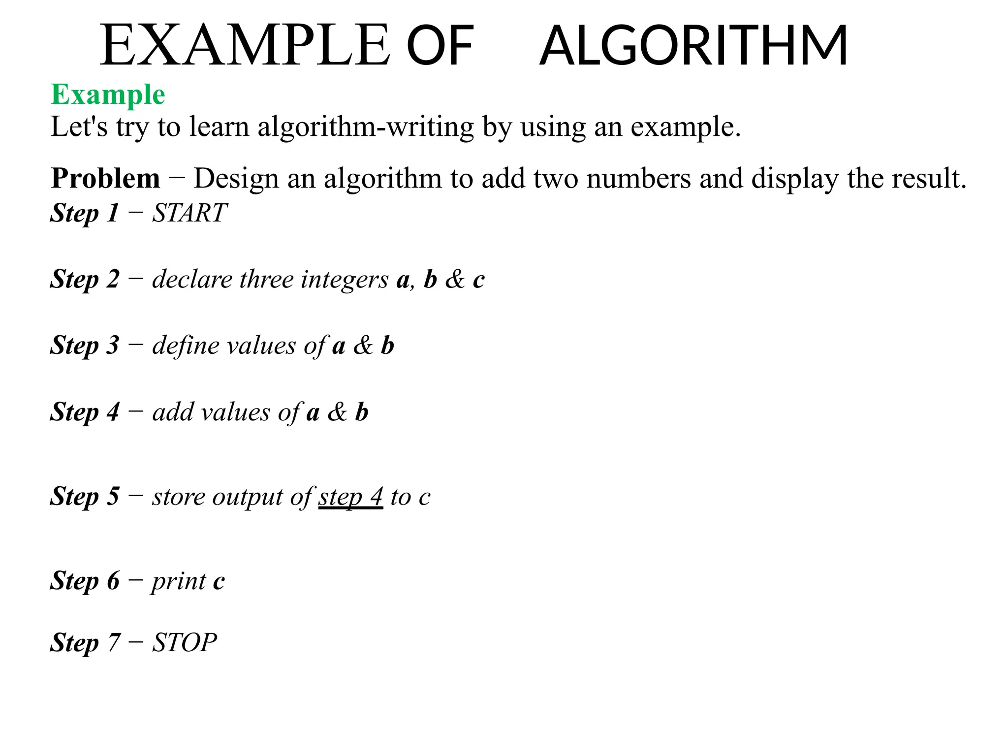 EXAMPLE OF ALGORITHM
Example
Let's try to learn algorithm-writing by using an example.
Problem − Design an algorithm to add two numbers and display the result.
Step 1 − START
Step 2 − declare three integers a, b & c
Step 3 − define values of a & b
Step 4 − add values of a & b
Step 5 − store output of step 4 to c
Step 6 − print c
Step 7 − STOP
 