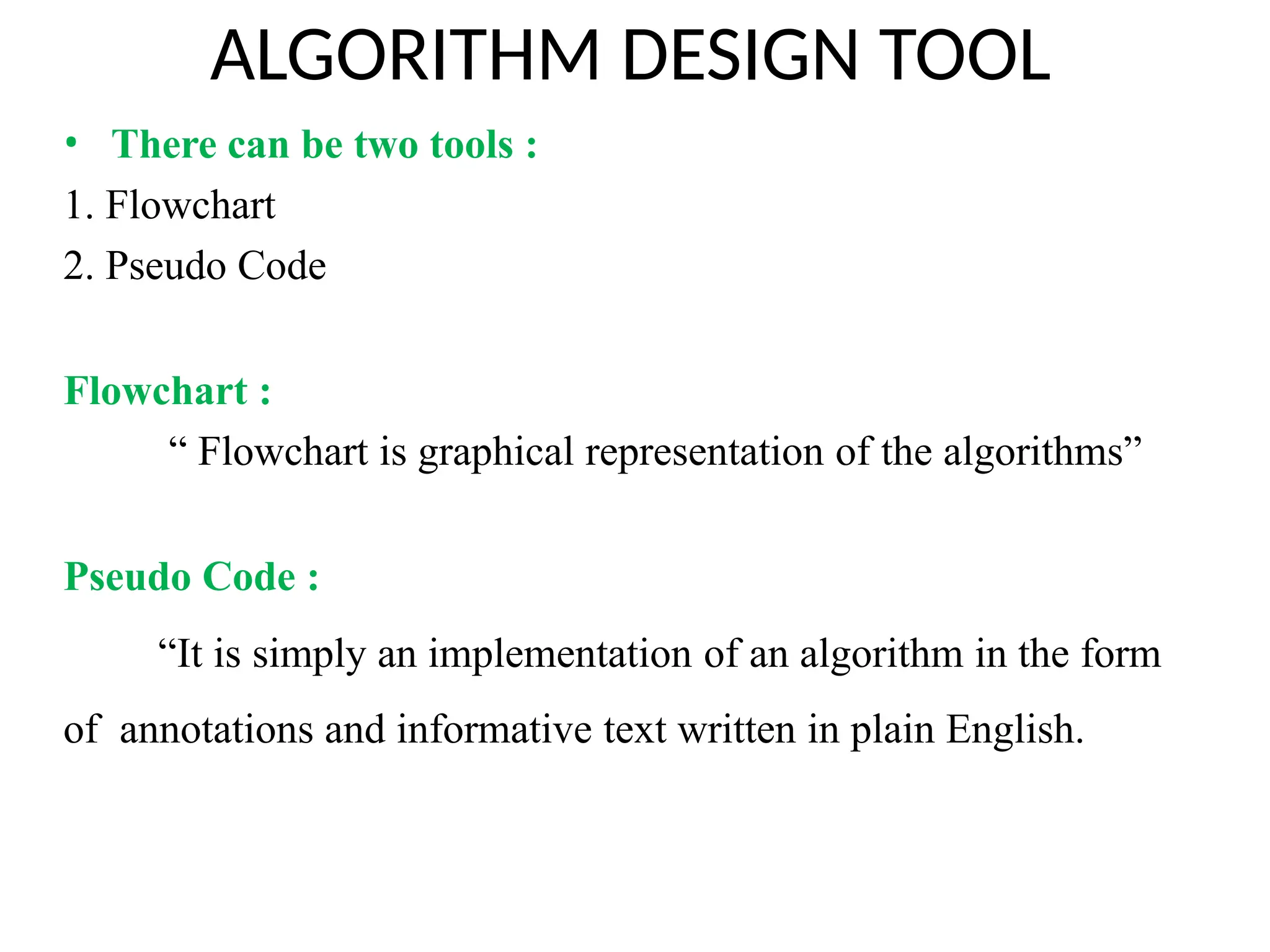 ALGORITHM DESIGN TOOL
• There can be two tools :
1. Flowchart
2. Pseudo Code
Flowchart :
“ Flowchart is graphical representation of the algorithms”
Pseudo Code :
“It is simply an implementation of an algorithm in the form
of annotations and informative text written in plain English.
 