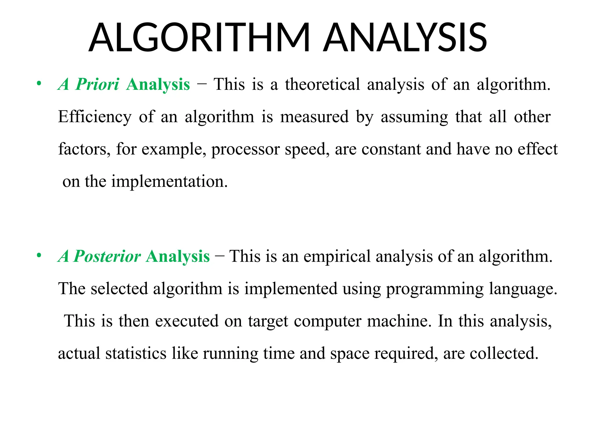 ALGORITHM ANALYSIS
• A Priori Analysis − This is a theoretical analysis of an algorithm.
Efficiency of an algorithm is measured by assuming that all other
factors, for example, processor speed, are constant and have no effect
on the implementation.
• A Posterior Analysis − This is an empirical analysis of an algorithm.
The selected algorithm is implemented using programming language.
This is then executed on target computer machine. In this analysis,
actual statistics like running time and space required, are collected.
 