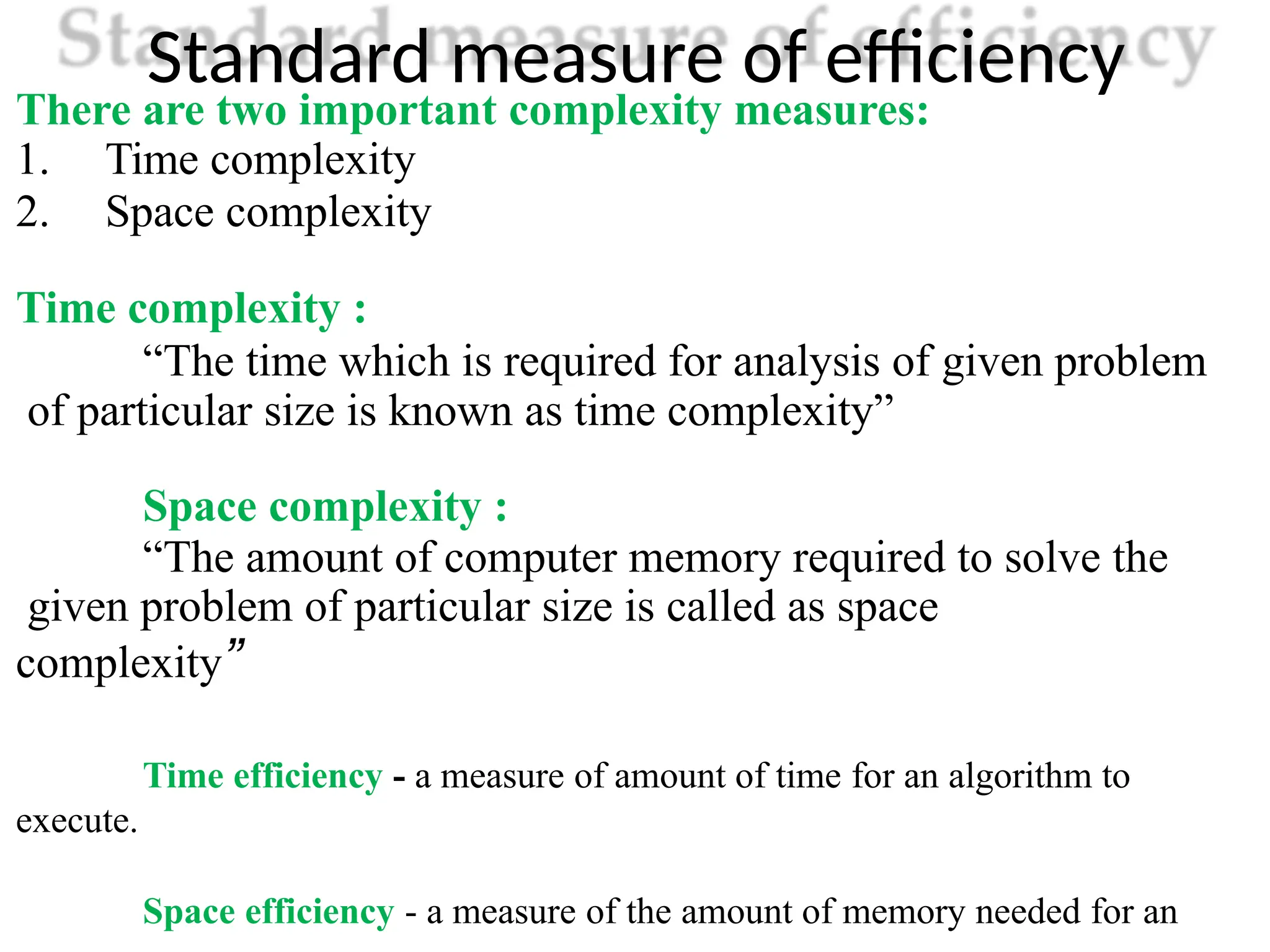 Standard measure of efficiency
There are two important complexity measures:
1. Time complexity
2. Space complexity
Time complexity :
“The time which is required for analysis of given problem
of particular size is known as time complexity”
Space complexity :
“The amount of computer memory required to solve the
given problem of particular size is called as space
complexity”
Time efficiency - a measure of amount of time for an algorithm to
execute.
Space efficiency - a measure of the amount of memory needed for an
 