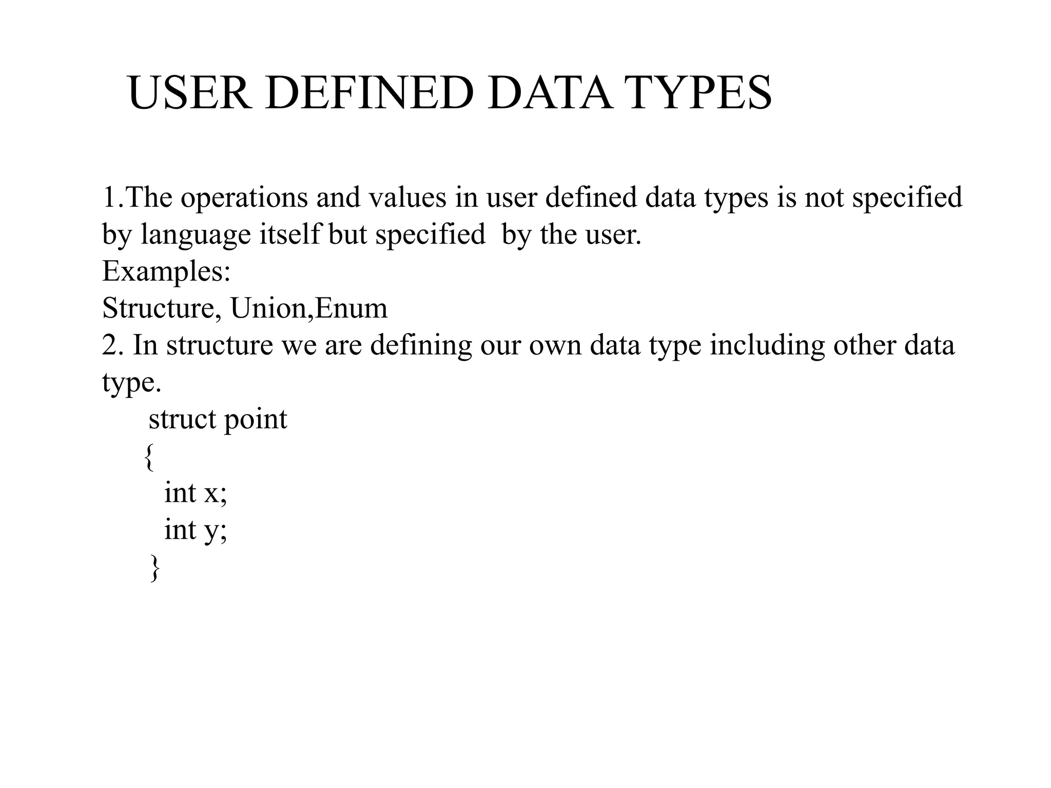 USER DEFINED DATA TYPES
1.The operations and values in user defined data types is not specified
by language itself but specified by the user.
Examples:
Structure, Union,Enum
2. In structure we are defining our own data type including other data
type.
struct point
{
int x;
int y;
}
 