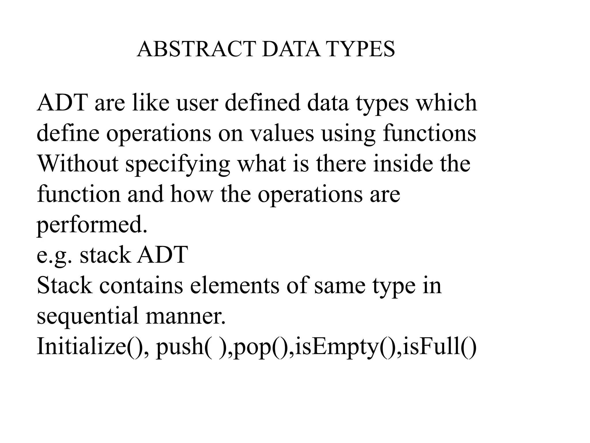 ABSTRACT DATA TYPES
ADT are like user defined data types which
define operations on values using functions
Without specifying what is there inside the
function and how the operations are
performed.
e.g. stack ADT
Stack contains elements of same type in
sequential manner.
Initialize(), push( ),pop(),isEmpty(),isFull()
 