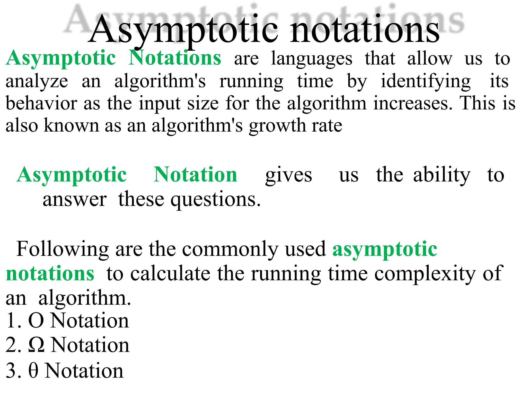 Asymptotic notations
Asymptotic Notations are languages that allow us to
analyze an algorithm's running time by identifying its
behavior as the input size for the algorithm increases. This is
also known as an algorithm's growth rate
Asymptotic Notation gives us the ability to
answer these questions.
Following are the commonly used asymptotic
notations to calculate the running time complexity of
an algorithm.
1. Ο Notation
2. Ω Notation
3. θ Notation
 