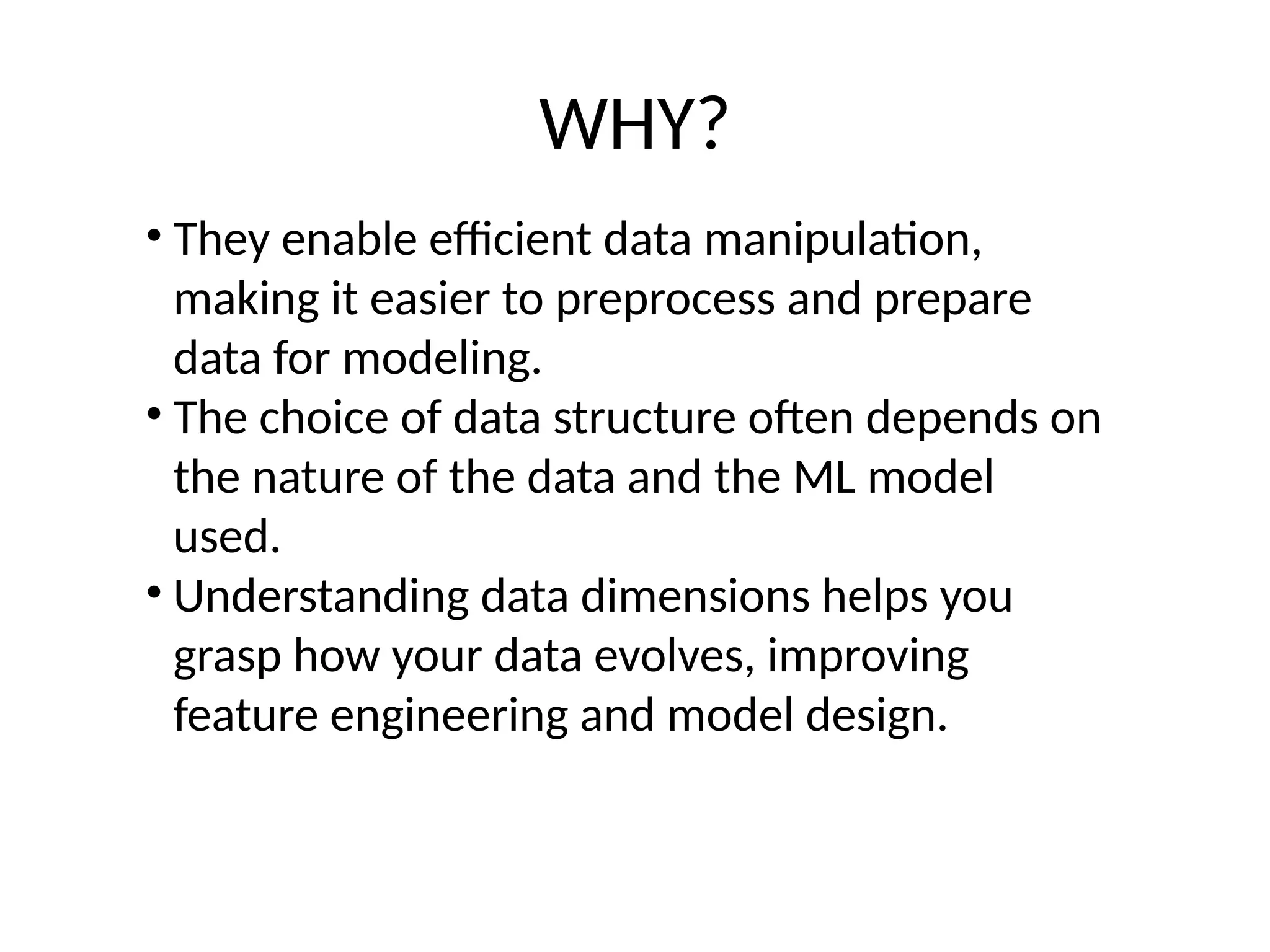 WHY?
• They enable efficient data manipulation,
making it easier to preprocess and prepare
data for modeling.
• The choice of data structure often depends on
the nature of the data and the ML model
used.
• Understanding data dimensions helps you
grasp how your data evolves, improving
feature engineering and model design.
 