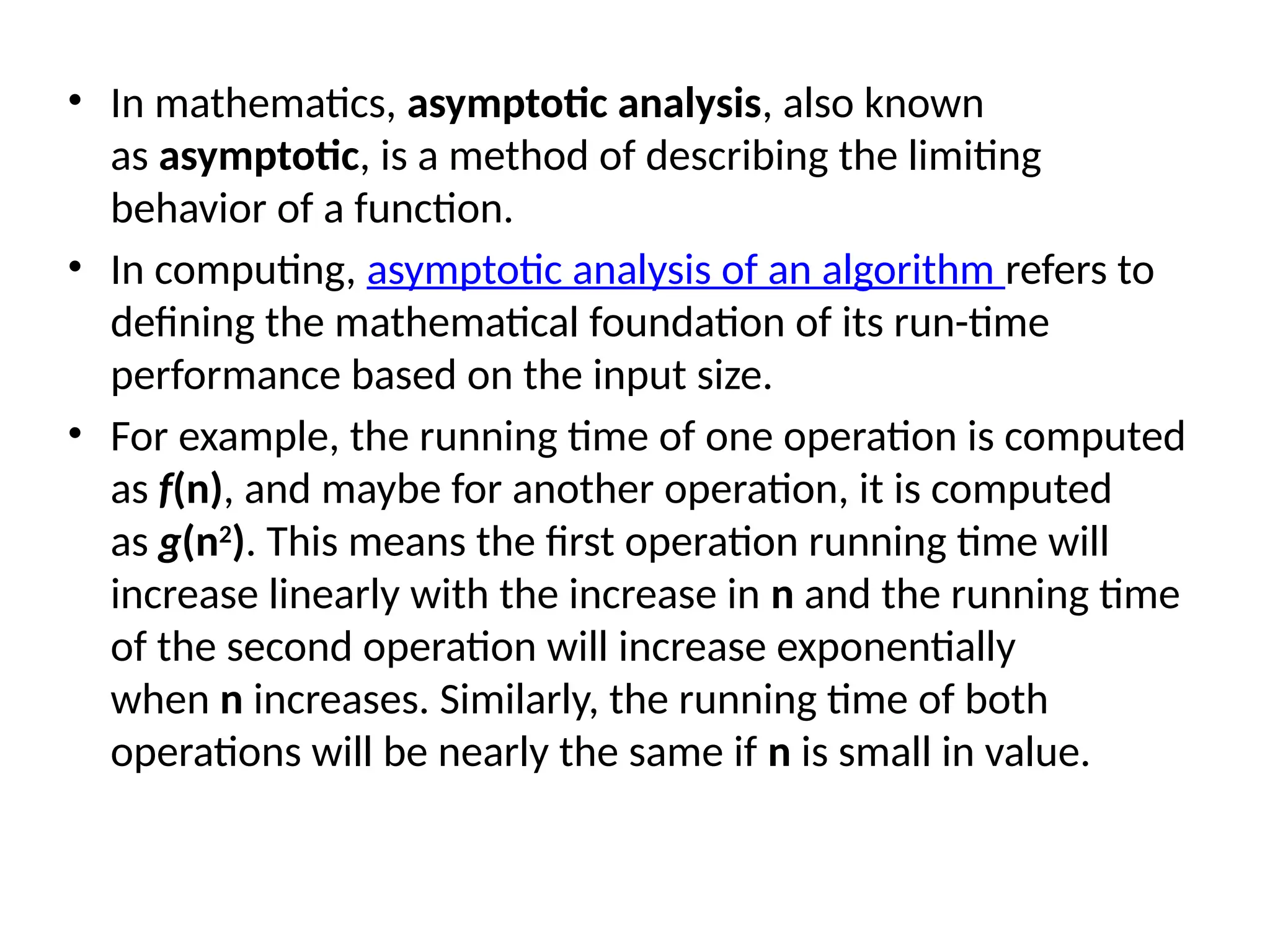 • In mathematics, asymptotic analysis, also known
as asymptotic, is a method of describing the limiting
behavior of a function.
• In computing, asymptotic analysis of an algorithm refers to
defining the mathematical foundation of its run-time
performance based on the input size.
• For example, the running time of one operation is computed
as f(n), and maybe for another operation, it is computed
as g(n2
). This means the first operation running time will
increase linearly with the increase in n and the running time
of the second operation will increase exponentially
when n increases. Similarly, the running time of both
operations will be nearly the same if n is small in value.
 