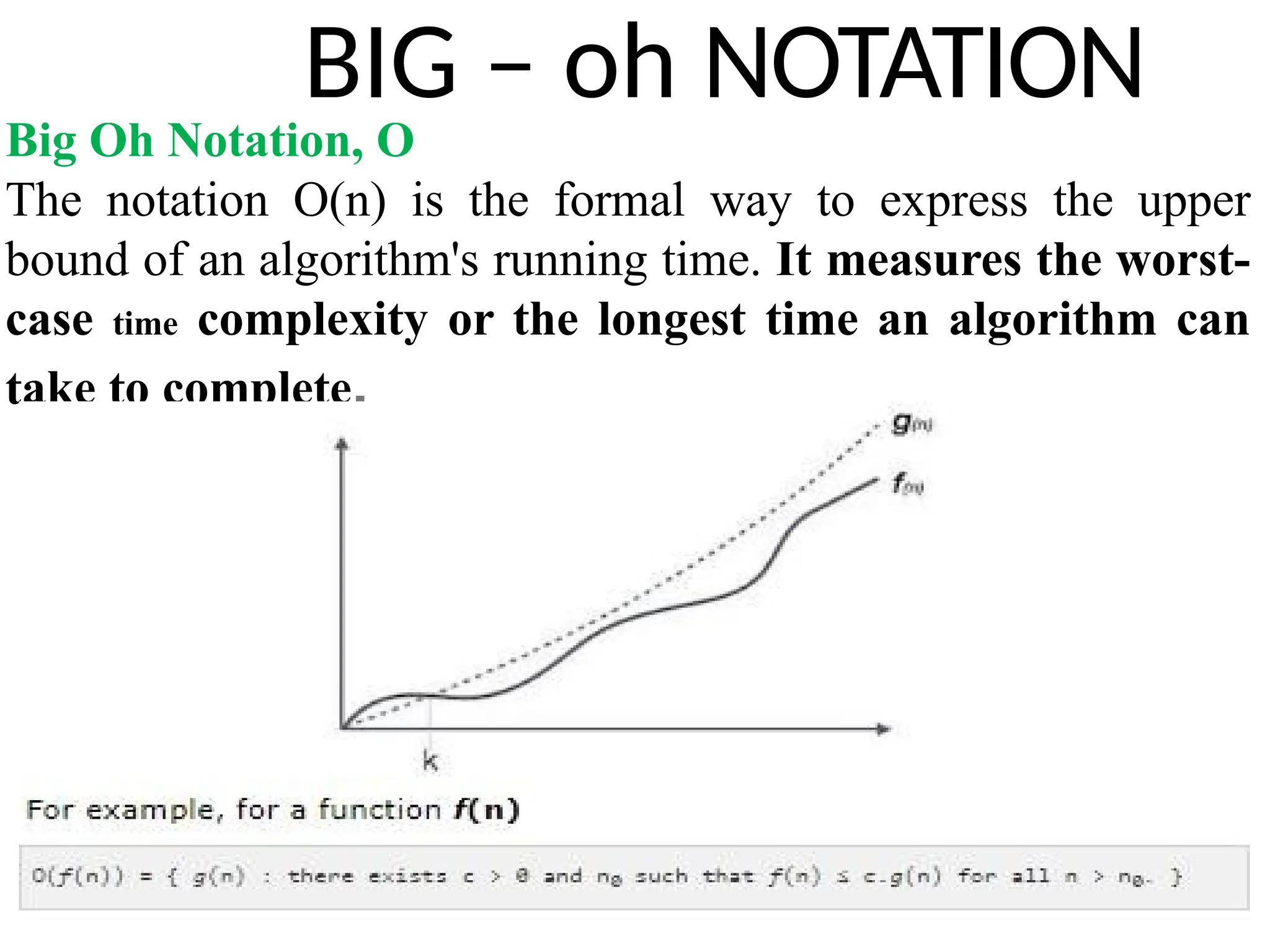 BIG – oh NOTATION
Big Oh Notation, Ο
The notation Ο(n) is the formal way to express the upper
bound of an algorithm's running time. It measures the worst-
case time complexity or the longest time an algorithm can
take to complete.
 