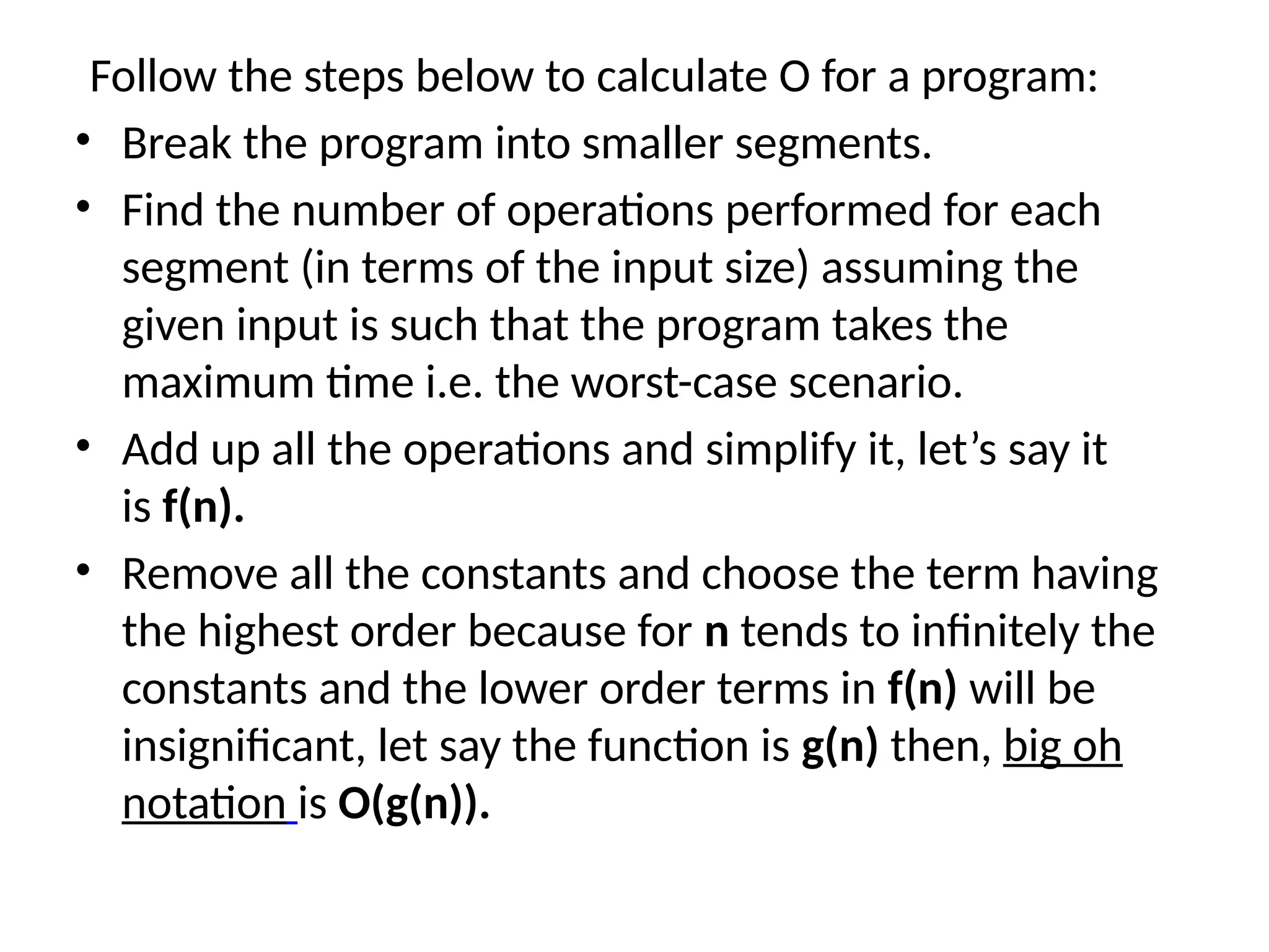 Follow the steps below to calculate O for a program:
• Break the program into smaller segments.
• Find the number of operations performed for each
segment (in terms of the input size) assuming the
given input is such that the program takes the
maximum time i.e. the worst-case scenario.
• Add up all the operations and simplify it, let’s say it
is f(n).
• Remove all the constants and choose the term having
the highest order because for n tends to infinitely the
constants and the lower order terms in f(n) will be
insignificant, let say the function is g(n) then, big oh
notation is O(g(n)).
 