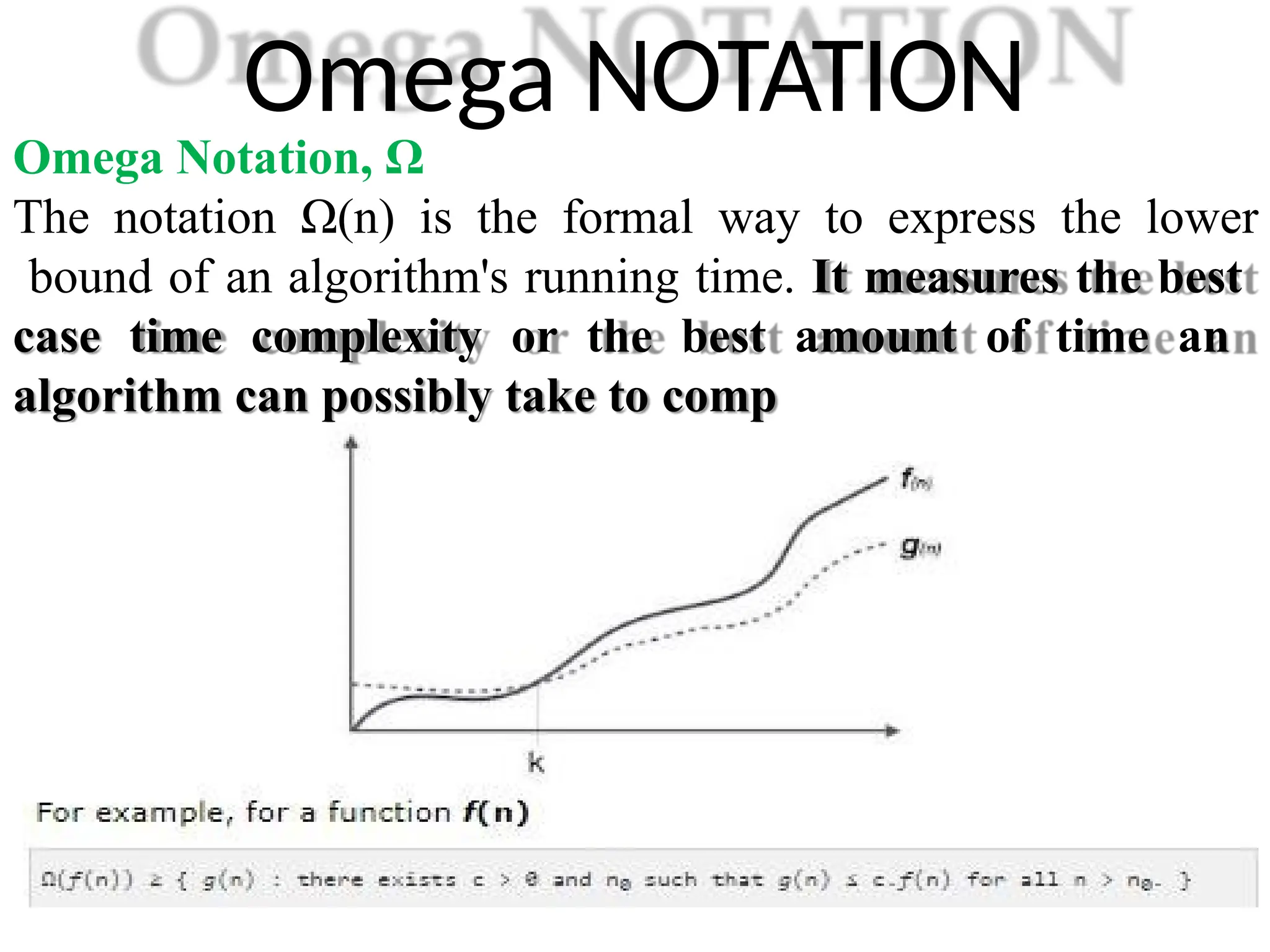 Omega NOTATION
Omega Notation, Ω
The notation Ω(n) is the formal way to express the lower
bound of an algorithm's running time. It measures the best
case time complexity or the best amount of time an
algorithm can possibly take to comp
 